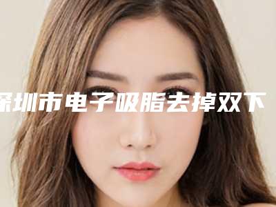 深圳市电子吸脂去掉双下巴医生排行榜前十集结在此-温志达医生失败案例多吗