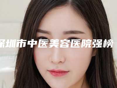 深圳市中医美容医院强榜一个不落-排名靠前深圳市整形医院