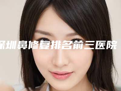 深圳鼻修复排名前三医院盘点!鹏程、美莱等,技术、口碑占上风~