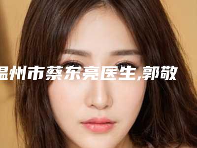 温州市蔡东亮医生,郭敬松医生面部射频溶脂整形谁做的好价格表