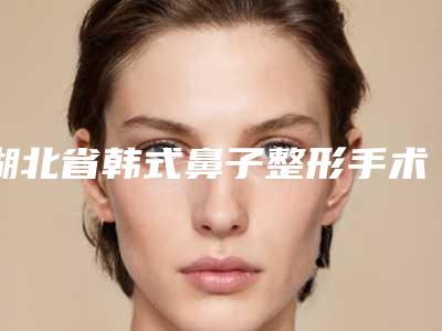 湖北省韩式鼻子整形手术哪个医院最好呢(武汉博爱整形美容门诊部盘点实力专家)