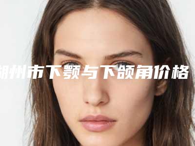 湖州市下颚与下颌角价格(费用)清单曝光,在线查-均价下颚与下颌角15917元