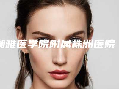 湘雅医学院附属株洲医院整形科价目表最新曝光-擅长项目超声溶脂瘦脸等