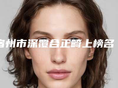宿州市深覆合正畸上榜名单前十位实力技术俱佳-宿州市深覆合正畸口腔医生