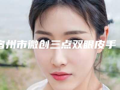 宿州市微创三点双眼皮手术价格表(价目)查询-宿州市微创三点双眼皮手术均价为8564元