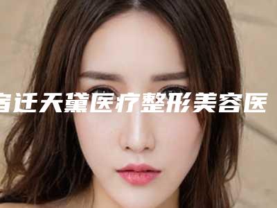 宿迁天黛医疗整形美容医院,宿迁天黛医学美容门诊部口碑技术对比出炉