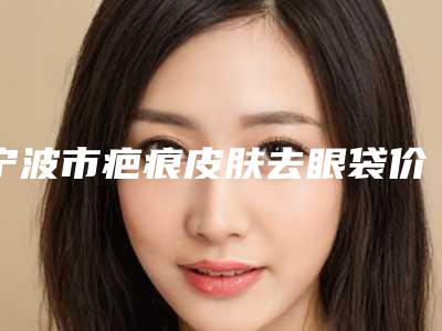 宁波市疤痕皮肤去眼袋价格表(费用)2025年详情一览-近8个月均价为6665元