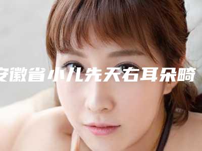 安徽省小儿先天右耳朵畸形整形美容中心价格表2025均价一览-安徽省小儿先天右耳朵畸形需要多少费用