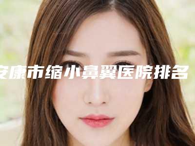 安康市缩小鼻翼医院排名top10强名单盘点-仁安康综合门诊部专业实力优异