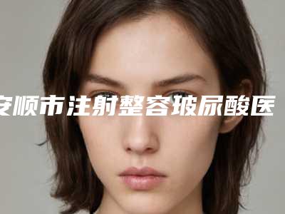 安顺市注射整容玻尿酸医生排行榜前十强更新汇总-安顺市注射整容玻尿酸整形医生