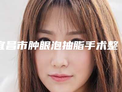 宜昌市肿眼泡抽脂手术整形医生排名前三前九名单-宜昌市肿眼泡抽脂手术整形医生