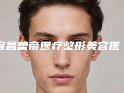 宜昌蕾帝医疗整形美容医院,宜昌星范医疗美容整形门诊部技术大比拼