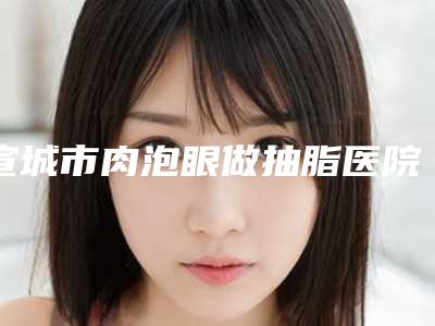 宣城市肉泡眼做抽脂医院排名榜前10位技术好在哪里呢(宣城市肉泡眼做抽脂整形医院)