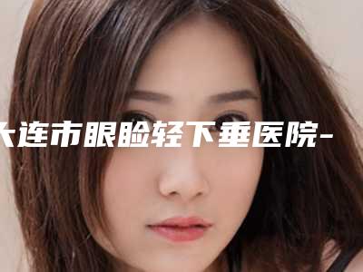 大连市眼睑轻下垂医院-大连市第四人民医院整形科榜单打卡不踩坑