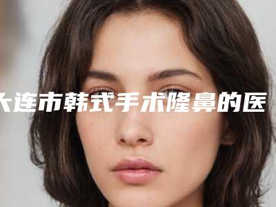 大连市韩式手术隆鼻的医院-大连奥拉克整形医疗美容公私医生都有盘点
