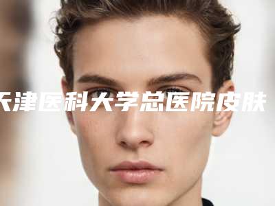 天津医科大学总医院皮肤科收费明细手术费贵不贵2025-擅长项目先天耳朵畸形手术恢复等