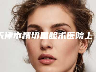 天津市精切重睑术医院上榜清单前十强最新公示(天津高丽美迹皮肤整形美容资质正规靠谱)