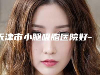 天津市小腿吸脂医院好-天津熙朵丽尊医疗美容门诊部2025美容价格表在线查询