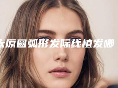 太原圆弧形发际线植发哪家医院效果好?