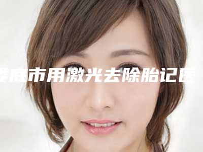 娄底市用激光去除胎记医院上榜公立私立都有有你喜欢的吗(娄底市用激光去除胎记整形医院)