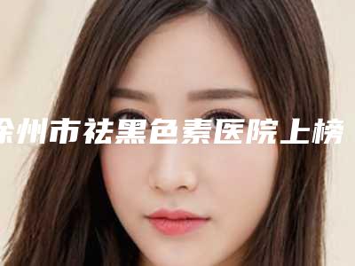 徐州市祛黑色素医院上榜清单top10实查(徐州纳希美医疗美容更厉害)