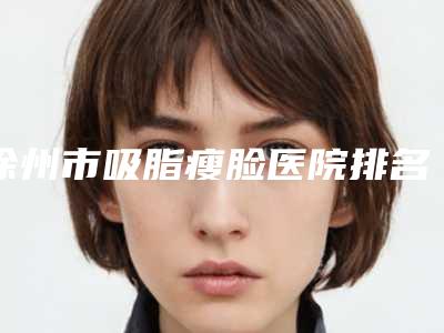 徐州市吸脂瘦脸医院排名榜前十佳公示了(徐州市吸脂瘦脸整形医院)
