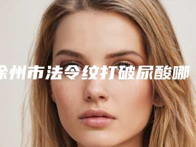 徐州市法令纹打破尿酸哪家是靠谱的-排名靠前徐州市整形医院