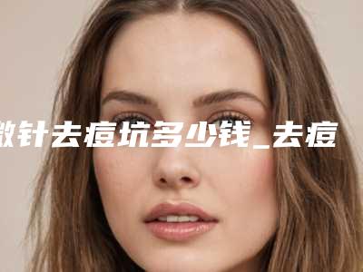 微针去痘坑多少钱_去痘坑多少钱