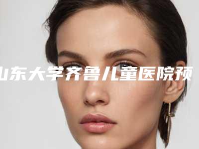 山东大学齐鲁儿童医院预约-价格(价目)表全新倾情呈现