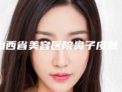 山西省美容医院鼻子皮肤瘙痒治疗推荐:鼻子皮肤瘙痒治疗医院前30详细披露