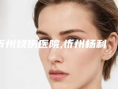 忻州烧伤医院,忻州杨利琴康美医疗美容诊所一较高下