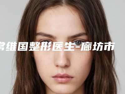 常维国整形医生-廊坊市常维国医生阴茎弯曲矫正公立仅一位这样的牛专家