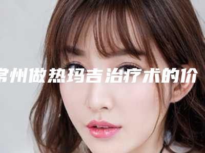 常州做热玛吉治疗术的价格是要多少钱