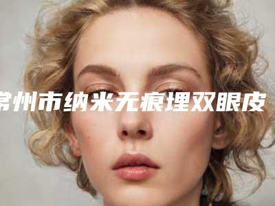 常州市纳米无痕埋双眼皮医院在榜清单公立top篇(常州天珽医疗美容整形门诊部口碑实力测评)