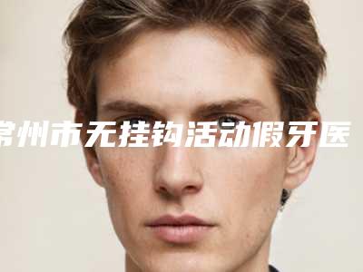 常州市无挂钩活动假牙医院上榜名单口碑擅长测评(常州天宁龙洋金铂利口腔门诊部(天宁店)口碑出炉了)