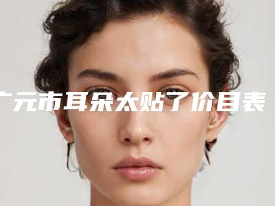 广元市耳朵太贴了价目表(价格表)怎么样(10月-4月耳朵太贴了均价为:54184元)