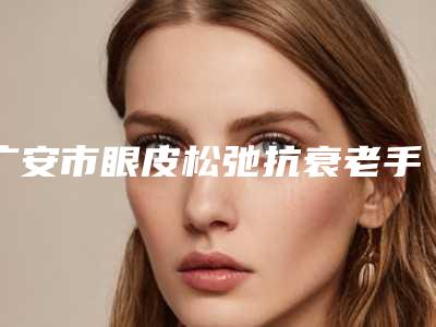 广安市眼皮松弛抗衰老手术哪家是靠谱的（广安市眼皮松弛抗衰老手术整形医院）