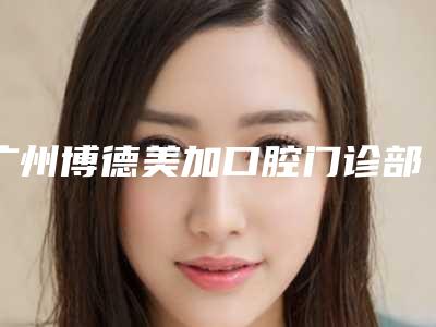 广州博德美加口腔门诊部收费标准2025报价大全-洗牙去除氟斑牙价格一般要多少钱呢