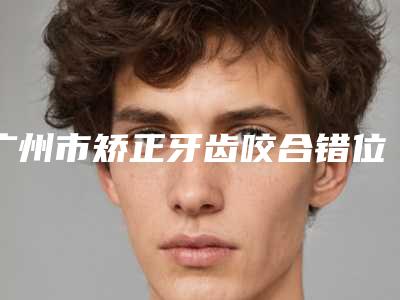 广州市矫正牙齿咬合错位医院上榜清单十强权威点评(广州市矫正牙齿咬合错位口腔医院是正规好口碑的)