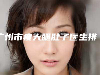 广州市瘦大腿肚子医生排行前十一一公布-常永宁整形医生