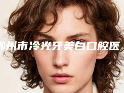 郴州市冷光牙美白口腔医生排名榜哪个医生专业又好-郴州市冷光牙美白医生等领衔三甲