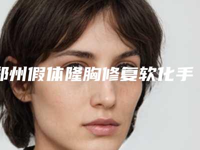 郑州假体隆胸修复软化手术医师口碑排名重磅榜单 2025