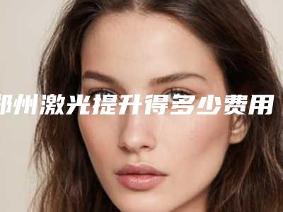 郑州激光提升得多少费用,郑州激光提升的价格大约是多少