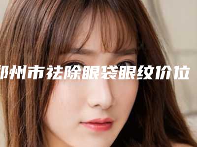 郑州市祛除眼袋眼纹价位表竟火热曝光-郑州康伦医疗美容价目表
