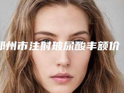 郑州市注射玻尿酸丰额价格表(价目)更新(7月-1月均价为:8455元)