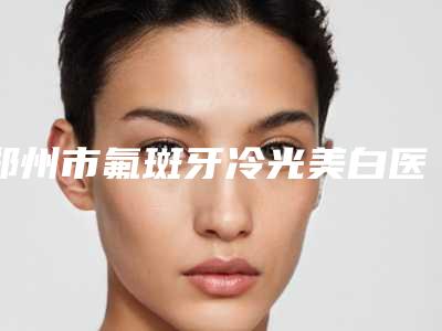 郑州市氟斑牙冷光美白医生排名前十强正规之选-郑州市张红歌口腔医生