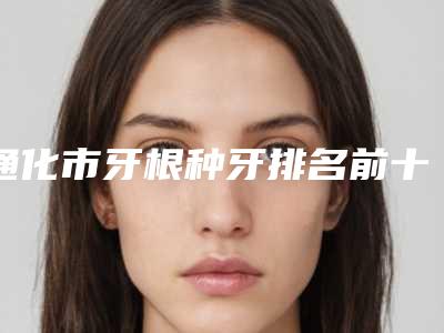 通化市牙根种牙排名前十口碑医-通化市牙根种牙口腔医生