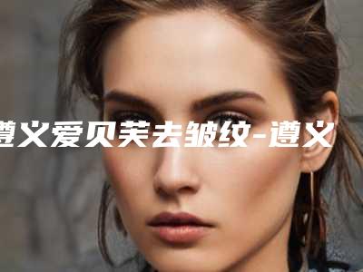 遵义爱贝芙去皱纹-遵义汇川乔雅菲医疗美容门诊部