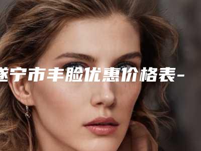 遂宁市丰脸优惠价格表-遂宁市丰脸价格行情