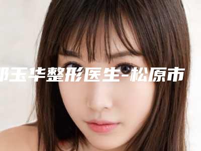 邓玉华整形医生-松原市邓玉华医师值得推荐